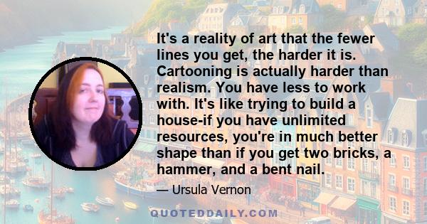 It's a reality of art that the fewer lines you get, the harder it is. Cartooning is actually harder than realism. You have less to work with. It's like trying to build a house-if you have unlimited resources, you're in