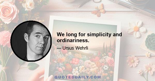 We long for simplicity and ordinariness.