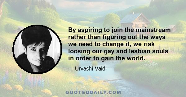 By aspiring to join the mainstream rather than figuring out the ways we need to change it, we risk loosing our gay and lesbian souls in order to gain the world.