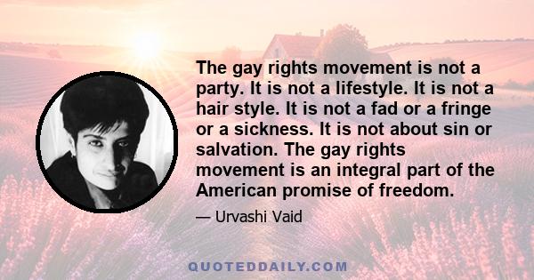 The gay rights movement is not a party. It is not a lifestyle. It is not a hair style. It is not a fad or a fringe or a sickness. It is not about sin or salvation. The gay rights movement is an integral part of the