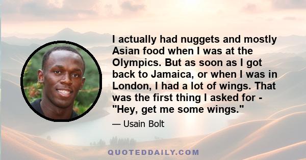 I actually had nuggets and mostly Asian food when I was at the Olympics. But as soon as I got back to Jamaica, or when I was in London, I had a lot of wings. That was the first thing I asked for - Hey, get me some wings.