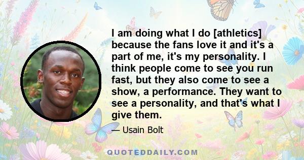 I am doing what I do [athletics] because the fans love it and it's a part of me, it's my personality. I think people come to see you run fast, but they also come to see a show, a performance. They want to see a