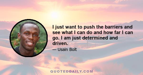 I just want to push the barriers and see what I can do and how far I can go. I am just determined and driven.