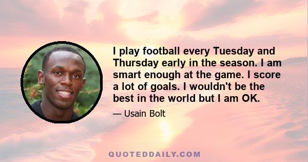 I play football every Tuesday and Thursday early in the season. I am smart enough at the game. I score a lot of goals. I wouldn't be the best in the world but I am OK.