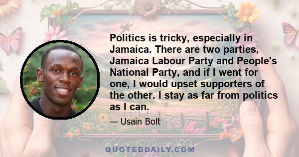 Politics is tricky, especially in Jamaica. There are two parties, Jamaica Labour Party and People's National Party, and if I went for one, I would upset supporters of the other. I stay as far from politics as I can.