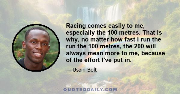 Racing comes easily to me, especially the 100 metres. That is why, no matter how fast I run the run the 100 metres, the 200 will always mean more to me, because of the effort I've put in.