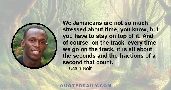 We Jamaicans are not so much stressed about time, you know, but you have to stay on top of it. And, of course, on the track, every time we go on the track, it is all about the seconds and the fractions of a second that