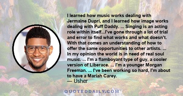 I learned how music works dealing with Jermaine Dupri, and I learned how image works dealing with Puff Daddy. ... Singing is an acting role within itself...I've gone through a lot of trial and error to find what works