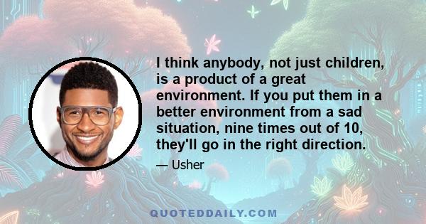 I think anybody, not just children, is a product of a great environment. If you put them in a better environment from a sad situation, nine times out of 10, they'll go in the right direction.