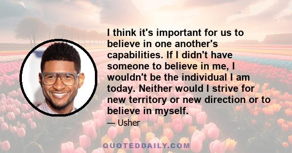 I think it's important for us to believe in one another's capabilities. If I didn't have someone to believe in me, I wouldn't be the individual I am today. Neither would I strive for new territory or new direction or to 