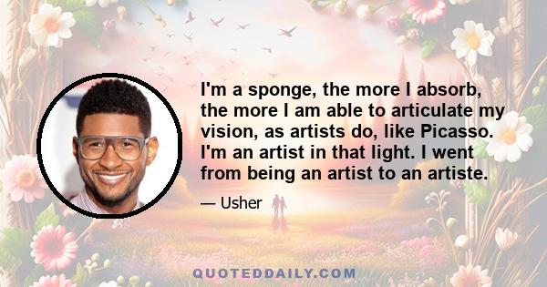 I'm a sponge, the more I absorb, the more I am able to articulate my vision, as artists do, like Picasso. I'm an artist in that light. I went from being an artist to an artiste.