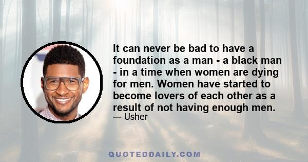 It can never be bad to have a foundation as a man - a black man - in a time when women are dying for men. Women have started to become lovers of each other as a result of not having enough men.