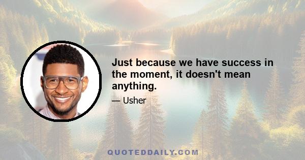 Just because we have success in the moment, it doesn't mean anything.