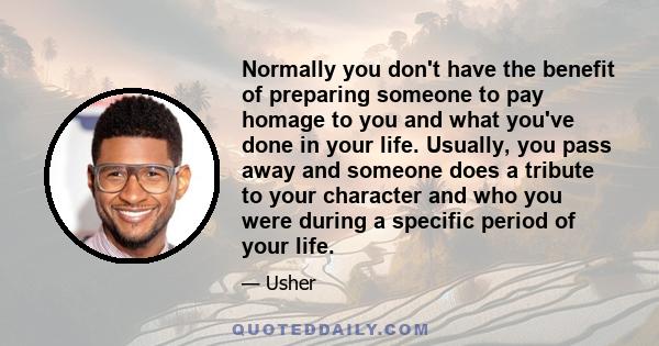 Normally you don't have the benefit of preparing someone to pay homage to you and what you've done in your life. Usually, you pass away and someone does a tribute to your character and who you were during a specific