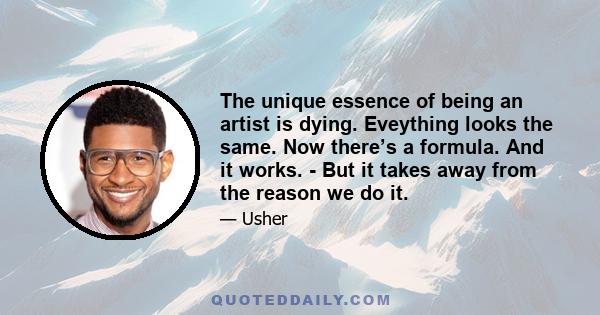 The unique essence of being an artist is dying. Eveything looks the same. Now there’s a formula. And it works. - But it takes away from the reason we do it.