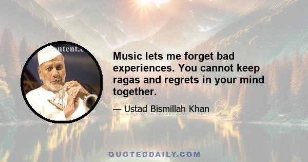 Music lets me forget bad experiences. You cannot keep ragas and regrets in your mind together.