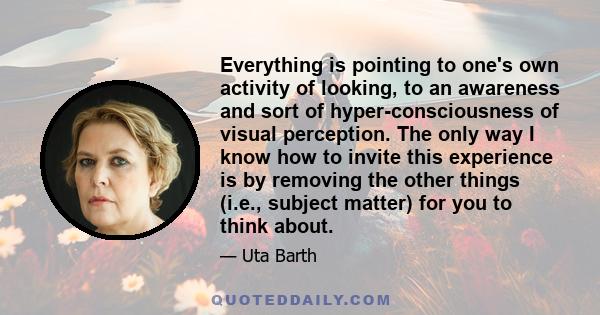 Everything is pointing to one's own activity of looking, to an awareness and sort of hyper-consciousness of visual perception. The only way I know how to invite this experience is by removing the other things (i.e.,