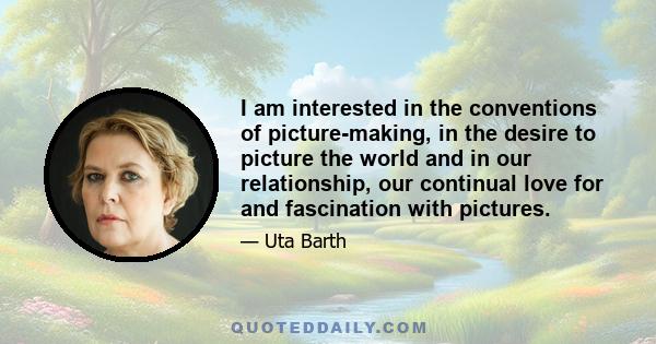 I am interested in the conventions of picture-making, in the desire to picture the world and in our relationship, our continual love for and fascination with pictures.