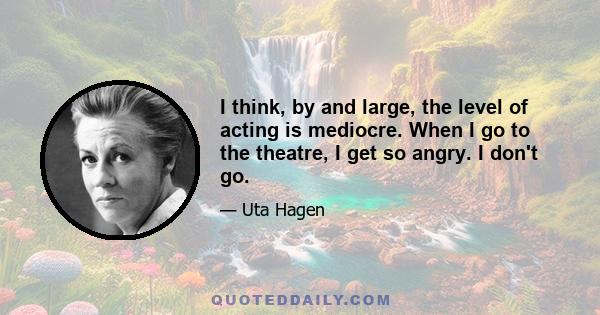 I think, by and large, the level of acting is mediocre. When I go to the theatre, I get so angry. I don't go.