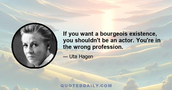 If you want a bourgeois existence, you shouldn't be an actor. You're in the wrong profession.