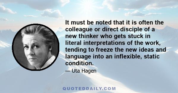 It must be noted that it is often the colleague or direct disciple of a new thinker who gets stuck in literal interpretations of the work, tending to freeze the new ideas and language into an inflexible, static