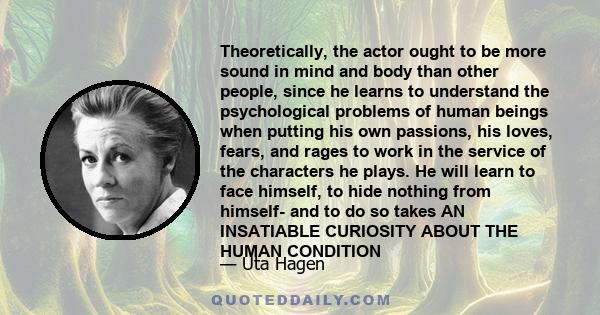 Theoretically, the actor ought to be more sound in mind and body than other people, since he learns to understand the psychological problems of human beings when putting his own passions, his loves, fears, and rages to