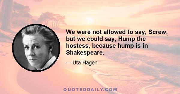 We were not allowed to say, Screw, but we could say, Hump the hostess, because hump is in Shakespeare.