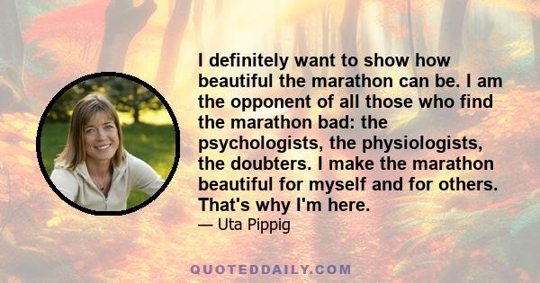 I definitely want to show how beautiful the marathon can be. I am the opponent of all those who find the marathon bad: the psychologists, the physiologists, the doubters. I make the marathon beautiful for myself and for 