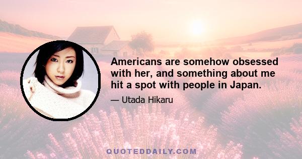 Americans are somehow obsessed with her, and something about me hit a spot with people in Japan.