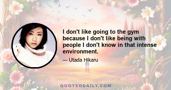 I don't like going to the gym because I don't like being with people I don't know in that intense environment.