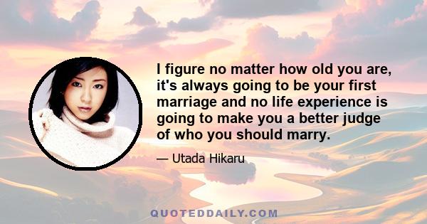 I figure no matter how old you are, it's always going to be your first marriage and no life experience is going to make you a better judge of who you should marry.