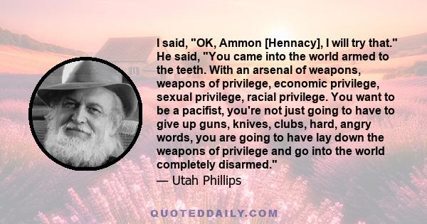 I said, OK, Ammon [Hennacy], I will try that. He said, You came into the world armed to the teeth. With an arsenal of weapons, weapons of privilege, economic privilege, sexual privilege, racial privilege. You want to be 