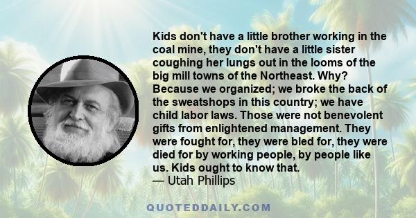 Kids don't have a little brother working in the coal mine, they don't have a little sister coughing her lungs out in the looms of the big mill towns of the Northeast. Why? Because we organized; we broke the back of the