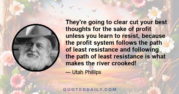 They're going to clear cut your best thoughts for the sake of profit unless you learn to resist, because the profit system follows the path of least resistance and following the path of least resistance is what makes