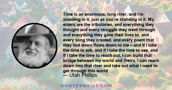 Time is an enormous, long river, and I’m standing in it, just as you’re standing in it. My elders are the tributaries, and everything they thought and every struggle they went through and everything they gave their