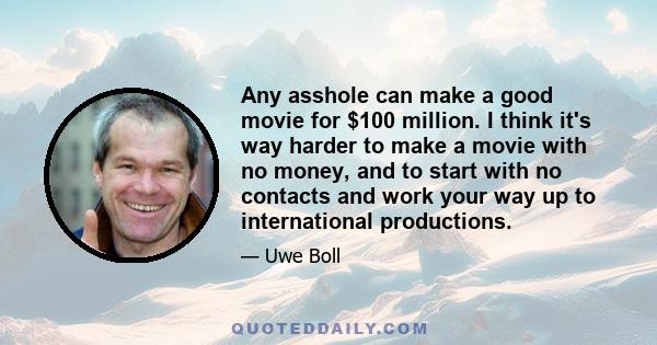 Any asshole can make a good movie for $100 million. I think it's way harder to make a movie with no money, and to start with no contacts and work your way up to international productions.