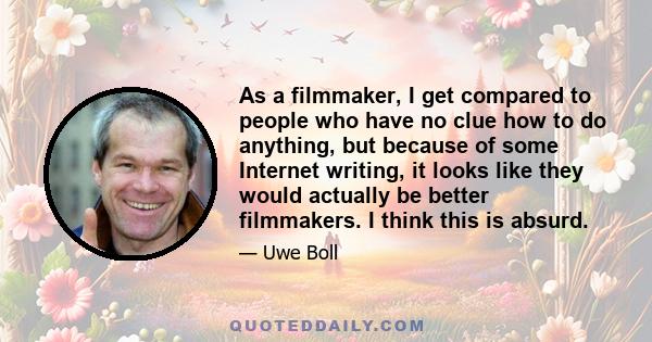 As a filmmaker, I get compared to people who have no clue how to do anything, but because of some Internet writing, it looks like they would actually be better filmmakers. I think this is absurd.