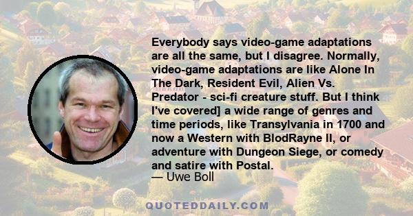 Everybody says video-game adaptations are all the same, but I disagree. Normally, video-game adaptations are like Alone In The Dark, Resident Evil, Alien Vs. Predator - sci-fi creature stuff. But I think I've covered] a 