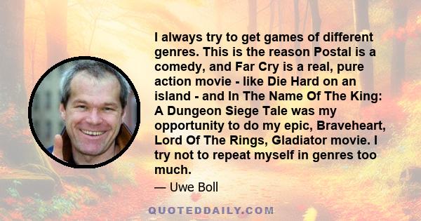 I always try to get games of different genres. This is the reason Postal is a comedy, and Far Cry is a real, pure action movie - like Die Hard on an island - and In The Name Of The King: A Dungeon Siege Tale was my