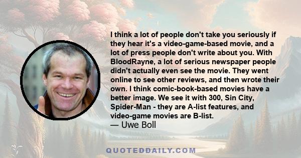 I think a lot of people don't take you seriously if they hear it's a video-game-based movie, and a lot of press people don't write about you. With BloodRayne, a lot of serious newspaper people didn't actually even see