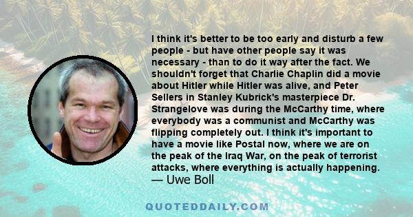 I think it's better to be too early and disturb a few people - but have other people say it was necessary - than to do it way after the fact. We shouldn't forget that Charlie Chaplin did a movie about Hitler while