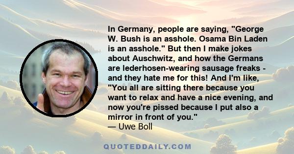 In Germany, people are saying, George W. Bush is an asshole. Osama Bin Laden is an asshole. But then I make jokes about Auschwitz, and how the Germans are lederhosen-wearing sausage freaks - and they hate me for this!