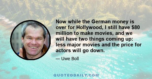 Now while the German money is over for Hollywood, I still have $80 million to make movies, and we will have two things coming up: less major movies and the price for actors will go down.