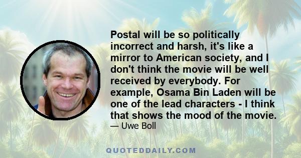 Postal will be so politically incorrect and harsh, it's like a mirror to American society, and I don't think the movie will be well received by everybody. For example, Osama Bin Laden will be one of the lead characters