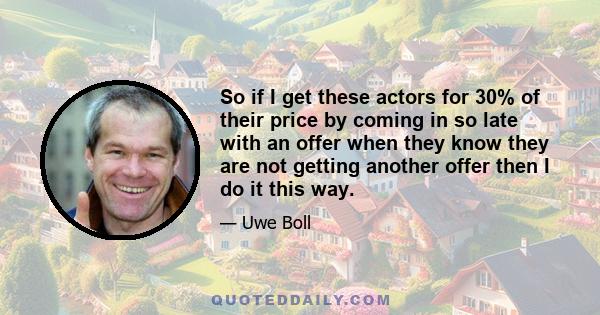 So if I get these actors for 30% of their price by coming in so late with an offer when they know they are not getting another offer then I do it this way.