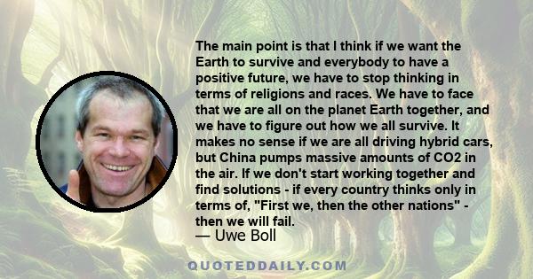 The main point is that I think if we want the Earth to survive and everybody to have a positive future, we have to stop thinking in terms of religions and races. We have to face that we are all on the planet Earth