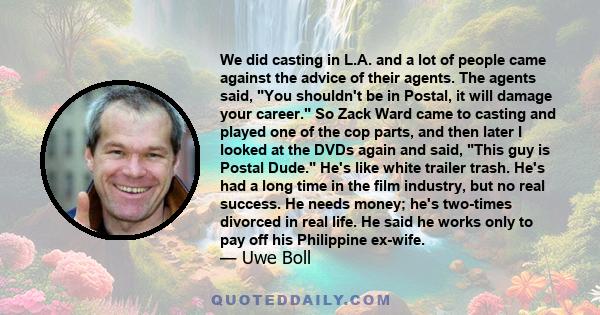 We did casting in L.A. and a lot of people came against the advice of their agents. The agents said, You shouldn't be in Postal, it will damage your career. So Zack Ward came to casting and played one of the cop parts,