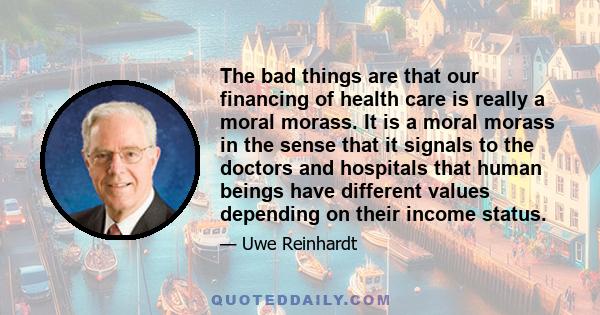 The bad things are that our financing of health care is really a moral morass. It is a moral morass in the sense that it signals to the doctors and hospitals that human beings have different values depending on their