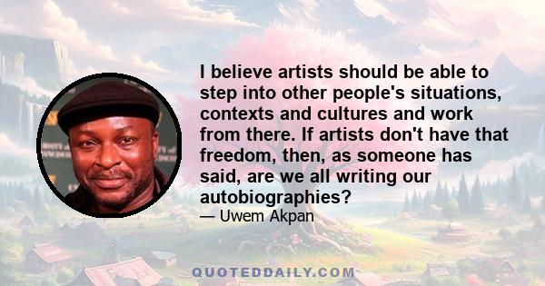 I believe artists should be able to step into other people's situations, contexts and cultures and work from there. If artists don't have that freedom, then, as someone has said, are we all writing our autobiographies?