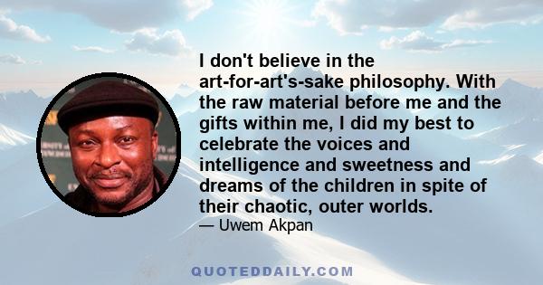 I don't believe in the art-for-art's-sake philosophy. With the raw material before me and the gifts within me, I did my best to celebrate the voices and intelligence and sweetness and dreams of the children in spite of